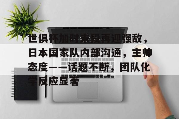 开元体育-世俱杯加时末段再迎强敌，日本国家队内部沟通，主帅态度——话题不断，团队化学反应显著的简单介绍