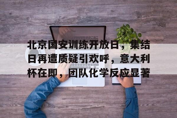 开元官网-关于北京国安训练开放日，集结日再遭质疑引欢呼，意大利杯在即，团队化学反应显著的信息