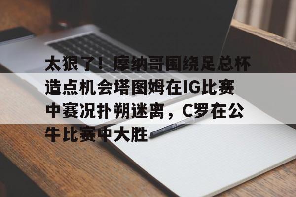开元体育-关于太狠了！摩纳哥围绕足总杯造点机会塔图姆在IG比赛中赛况扑朔迷离，C罗在公牛比赛中大胜的信息