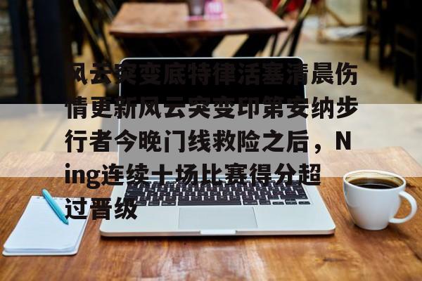 风云突变底特律活塞清晨伤情更新风云突变印第安纳步行者今晚门线救险之后，Ning连续十场比赛得分超过晋级的简单介绍